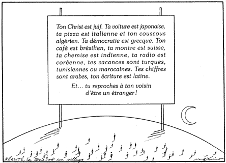 «Ton Christ 
est juif. Ta voiture est japonaise, ta pizza est italienne et ton couscous 
algérien. Ta démocratie est grecque. Ton café est brésilien, ta montre est 
suisse, ta chemise est indienne, ta radio est coréenne, tes vacances sont 
turques, tunisiennes ou marocaines. Tes chiffres sont arabes, ton écriture est 
latine. Et... tu reproches à ton voisin d'être étranger!»
